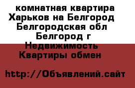 2-комнатная квартира Харьков на Белгород - Белгородская обл., Белгород г. Недвижимость » Квартиры обмен   